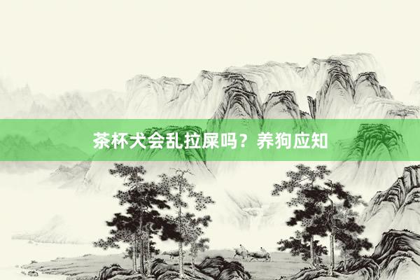 茶杯犬会乱拉屎吗？养狗应知